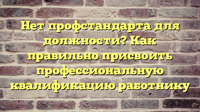 Нет профстандарта для должности? Как правильно присвоить профессиональную квалификацию работнику