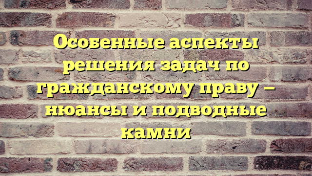Особенные аспекты решения задач по гражданскому праву — нюансы и подводные камни