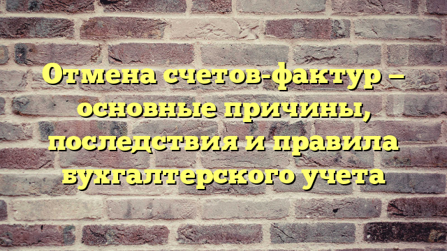 Отмена счетов-фактур — основные причины, последствия и правила бухгалтерского учета