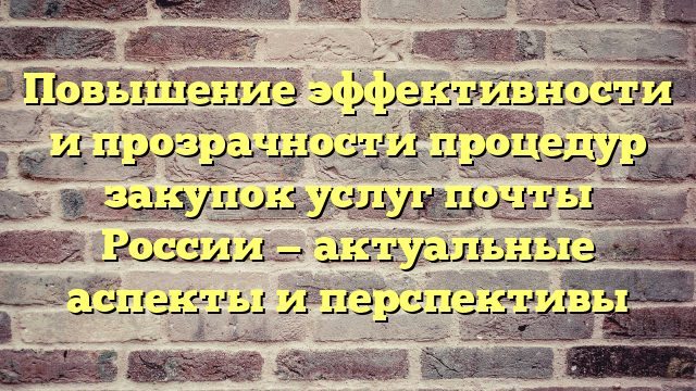 Повышение эффективности и прозрачности процедур закупок услуг почты России — актуальные аспекты и перспективы