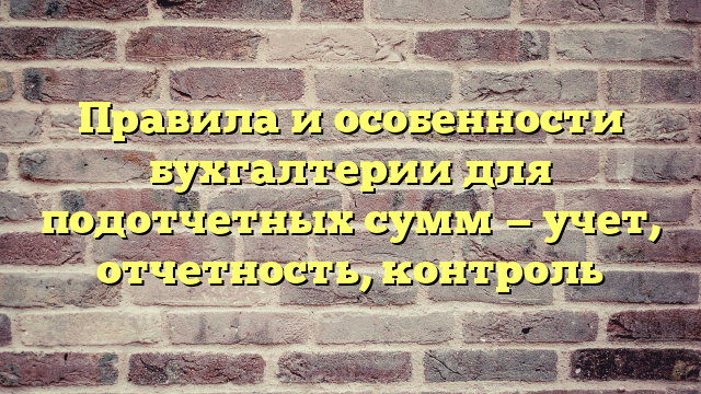 Правила и особенности бухгалтерии для подотчетных сумм — учет, отчетность, контроль