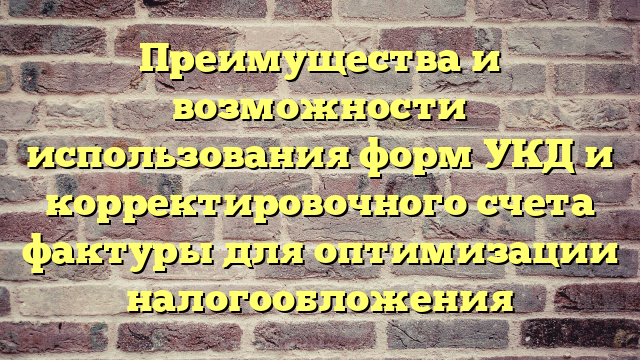 Преимущества и возможности использования форм УКД и корректировочного счета фактуры для оптимизации налогообложения