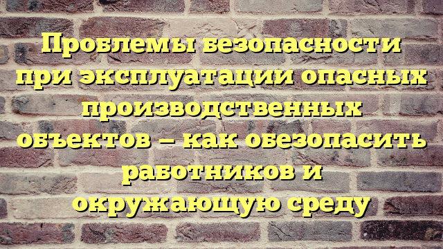 Проблемы безопасности при эксплуатации опасных производственных объектов — как обезопасить работников и окружающую среду