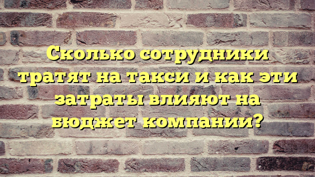 Сколько сотрудники тратят на такси и как эти затраты влияют на бюджет компании?