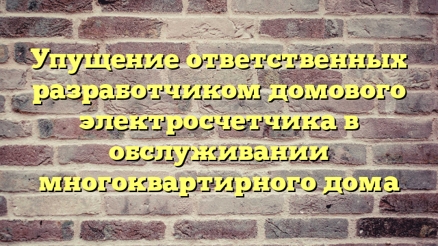 Упущение ответственных разработчиком домового электросчетчика в обслуживании многоквартирного дома