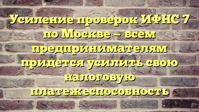 Усиление проверок ИФНС 7 по Москве — всем предпринимателям придется усилить свою налоговую платежеспособность