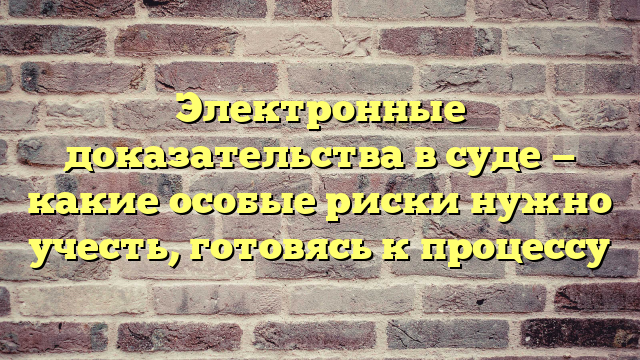 Электронные доказательства в суде — какие особые риски нужно учесть, готовясь к процессу