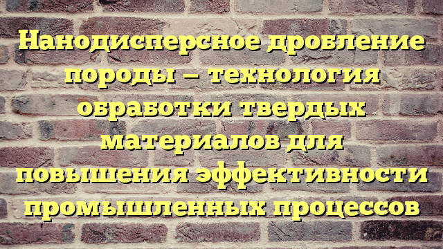 Нанодисперсное дробление породы — технология обработки твердых материалов для повышения эффективности промышленных процессов