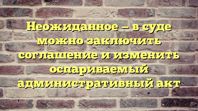Неожиданное — в суде можно заключить соглашение и изменить оспариваемый административный акт