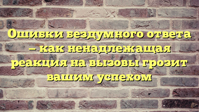 Ошибки бездумного ответа — как ненадлежащая реакция на вызовы грозит вашим успехом