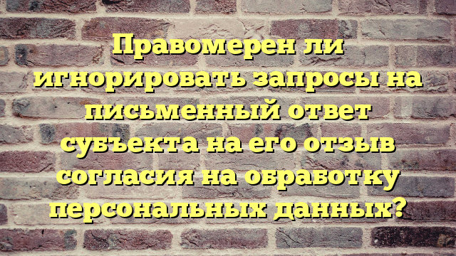 Правомерен ли игнорировать запросы на письменный ответ субъекта на его отзыв согласия на обработку персональных данных?