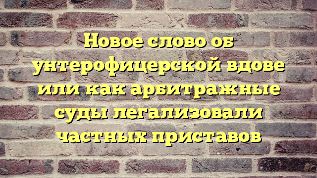 Новое слово об унтерофицерской вдове или как арбитражные суды легализовали частных приставов