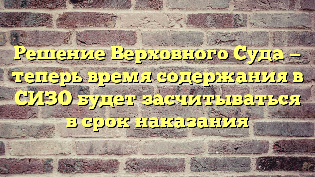 Решение Верховного Суда — теперь время содержания в СИЗО будет засчитываться в срок наказания