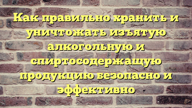Как правильно хранить и уничтожать изъятую алкогольную и спиртосодержащую продукцию безопасно и эффективно