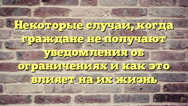 Некоторые случаи, когда граждане не получают уведомления об ограничениях и как это влияет на их жизнь