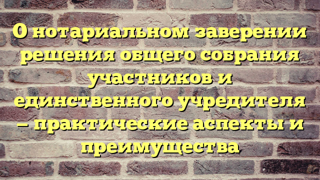 О нотариальном заверении решения общего собрания участников и единственного учредителя — практические аспекты и преимущества