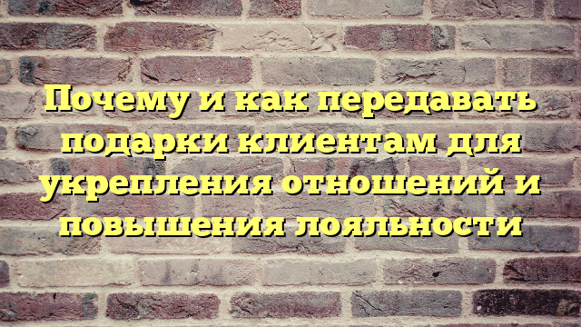 Почему и как передавать подарки клиентам для укрепления отношений и повышения лояльности