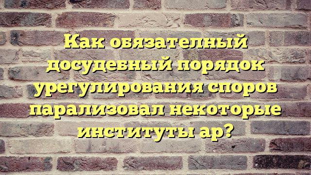 Как обязателный досудебный порядок урегулирования споров парализовал некоторые институты ар?