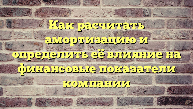 Как расчитать амортизацию и определить её влияние на финансовые показатели компании