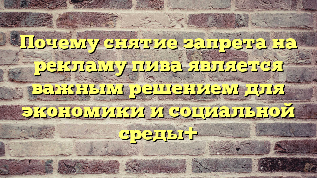 Почему снятие запрета на рекламу пива является важным решением для экономики и социальной среды+