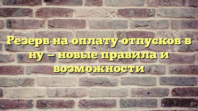 Резерв на оплату отпусков в ну — новые правила и возможности