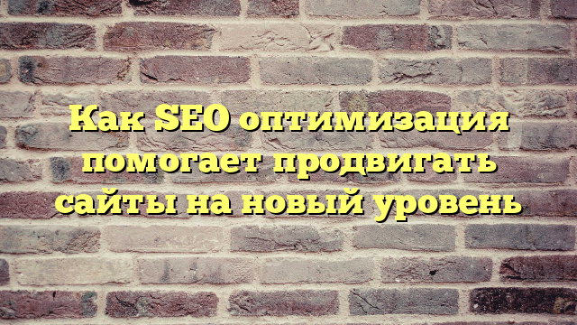 Как SEO оптимизация помогает продвигать сайты на новый уровень