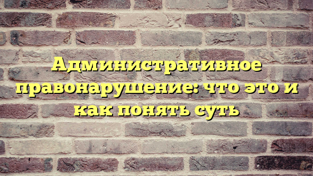 Административное правонарушение: что это и как понять суть