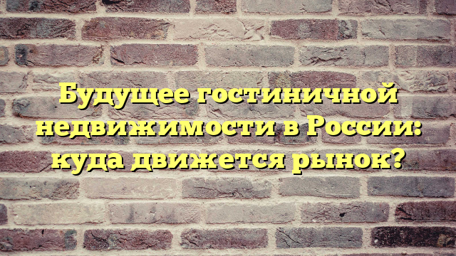 Будущее гостиничной недвижимости в России: куда движется рынок?