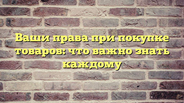 Ваши права при покупке товаров: что важно знать каждому