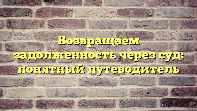 Возвращаем задолженность через суд: понятный путеводитель