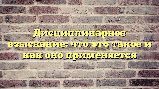 Дисциплинарное взыскание: что это такое и как оно применяется