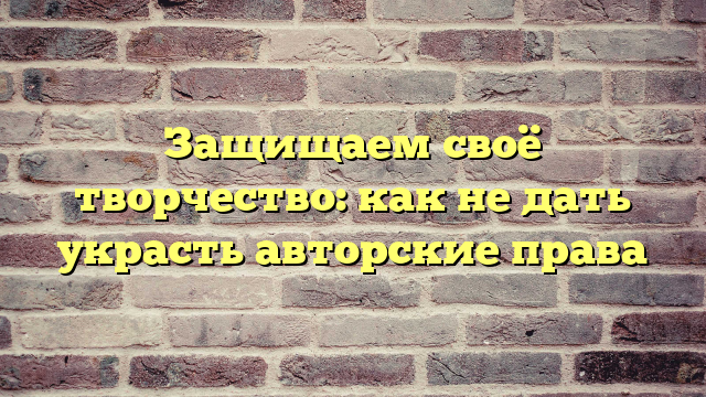 Защищаем своё творчество: как не дать украсть авторские права