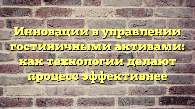 Инновации в управлении гостиничными активами: как технологии делают процесс эффективнее