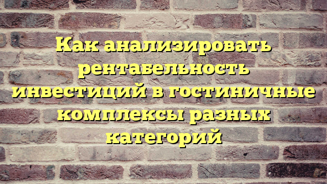 Как анализировать рентабельность инвестиций в гостиничные комплексы разных категорий