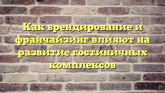 Как брендирование и франчайзинг влияют на развитие гостиничных комплексов
