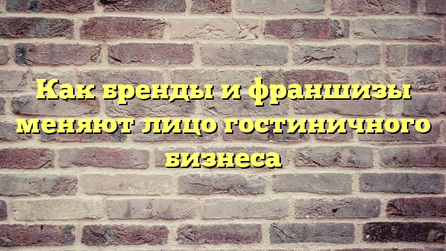 Как бренды и франшизы меняют лицо гостиничного бизнеса