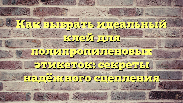 Как выбрать идеальный клей для полипропиленовых этикеток: секреты надёжного сцепления