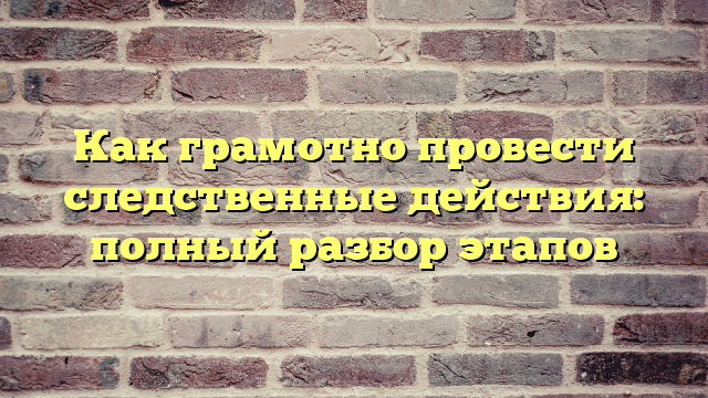 Как грамотно провести следственные действия: полный разбор этапов