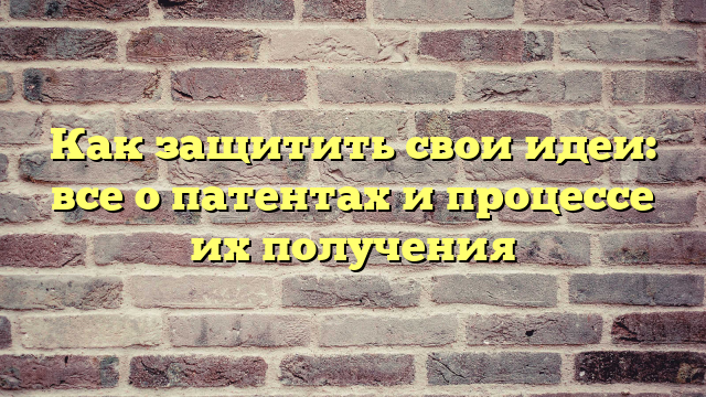 Как защитить свои идеи: все о патентах и процессе их получения