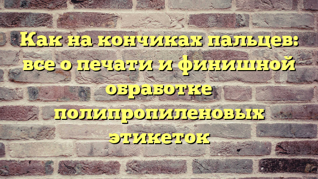 Как на кончиках пальцев: все о печати и финишной обработке полипропиленовых этикеток