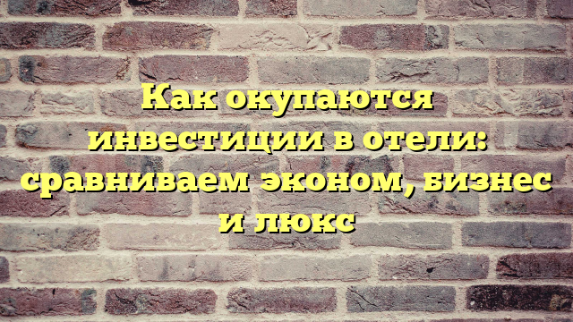 Как окупаются инвестиции в отели: сравниваем эконом, бизнес и люкс