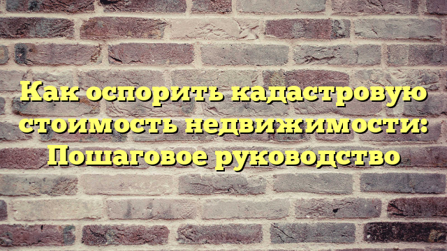 Как оспорить кадастровую стоимость недвижимости: Пошаговое руководство