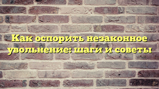 Как оспорить незаконное увольнение: шаги и советы