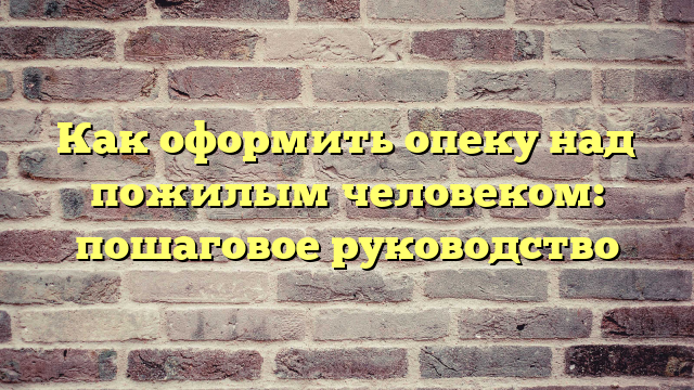 Как оформить опеку над пожилым человеком: пошаговое руководство