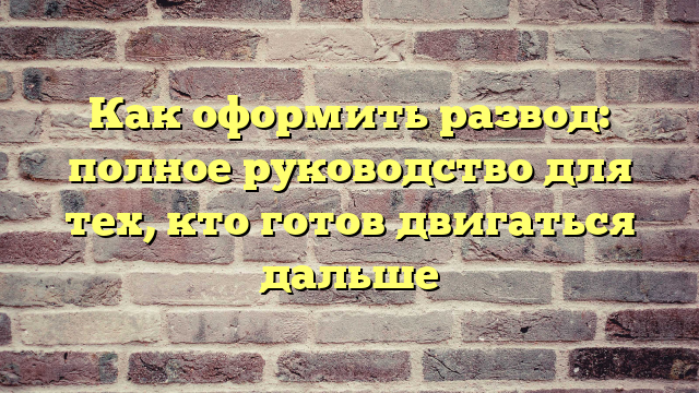 Как оформить развод: полное руководство для тех, кто готов двигаться дальше