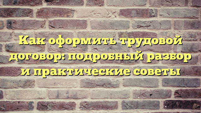 Как оформить трудовой договор: подробный разбор и практические советы