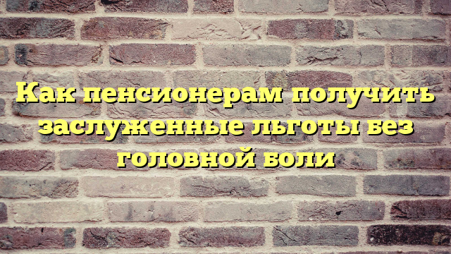 Как пенсионерам получить заслуженные льготы без головной боли