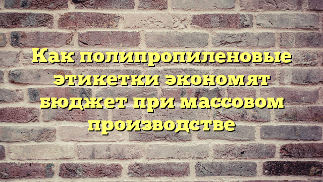 Как полипропиленовые этикетки экономят бюджет при массовом производстве