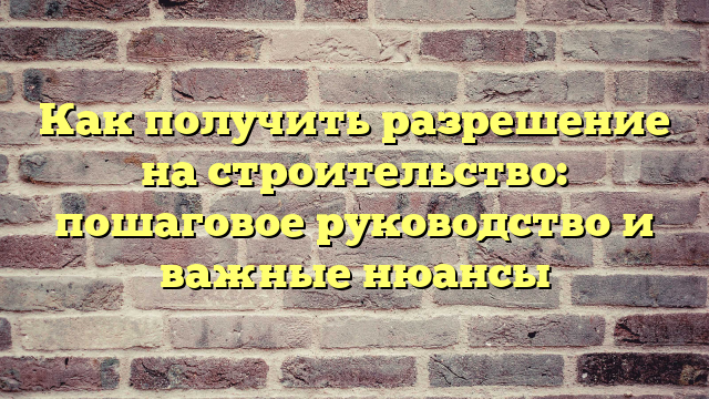 Как получить разрешение на строительство: пошаговое руководство и важные нюансы