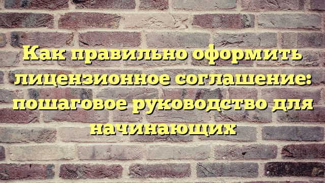 Как правильно оформить лицензионное соглашение: пошаговое руководство для начинающих